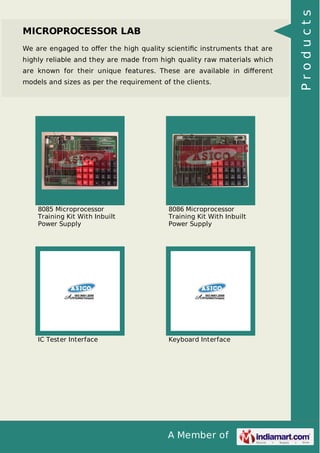 A Member of
MICROPROCESSOR LAB
We are engaged to oﬀer the high quality scientiﬁc instruments that are
highly reliable and they are made from high quality raw materials which
are known for their unique features. These are available in diﬀerent
models and sizes as per the requirement of the clients.
8085 Microprocessor
Training Kit With Inbuilt
Power Supply
8086 Microprocessor
Training Kit With Inbuilt
Power Supply
IC Tester Interface Keyboard Interface
Products
 