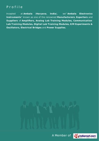 A Member of
P r o f i l e
Incepted at Ambala (Haryana, India), we” Ambala Electronics
Instruments” known as one of the renowned Manufacturers, Exporters and
Suppliers of Ampliﬁers, Analog Lab Training Modules, Communication
Lab Training Modules, Digital Lab Training Modules, E/M Experiments &
Oscillators, Electrical Bridges and Power Supplies.
 