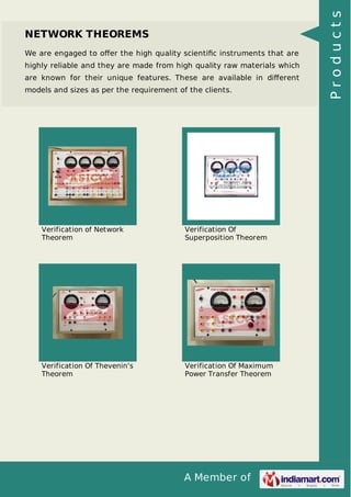 A Member of
NETWORK THEOREMS
We are engaged to oﬀer the high quality scientiﬁc instruments that are
highly reliable and they are made from high quality raw materials which
are known for their unique features. These are available in diﬀerent
models and sizes as per the requirement of the clients.
Verification of Network
Theorem
Verification Of
Superposition Theorem
Verification Of Thevenin's
Theorem
Verification Of Maximum
Power Transfer Theorem
Products
 