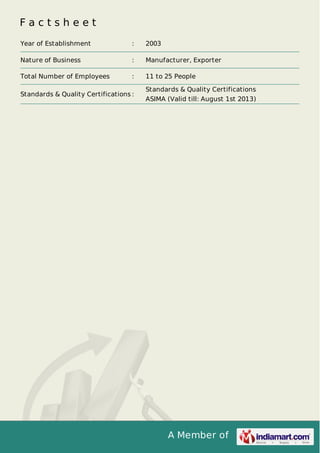 A Member of
F a c t s h e e t
Year of Establishment : 2003
Nature of Business : Manufacturer, Exporter
Total Number of Employees : 11 to 25 People
Standards & Quality Certifications :
Standards & Quality Certifications
ASIMA (Valid till: August 1st 2013)
 