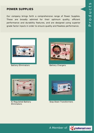 A Member of
POWER SUPPLIES
Our company brings forth a comprehensive range of Power Supplies.
These are broadly admired for their optimum quality, eﬃcient
performance and durability features, and are designed using superior
grade factor inputs in order to ensure quality and flawless performance.
Battery Eliminators Battery Chargers
IC Regulated Battery
Eliminators
Step Down Transformers
Products
 