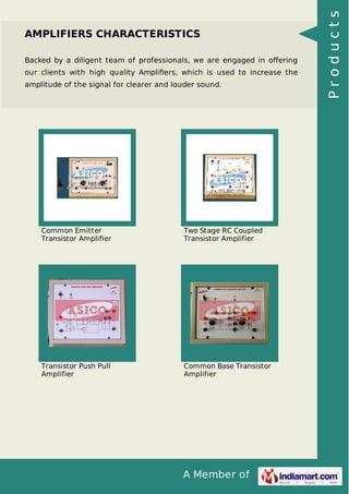 A Member of
AMPLIFIERS CHARACTERISTICS
Backed by a diligent team of professionals, we are engaged in oﬀering
our clients with high quality Ampliﬁers, which is used to increase the
amplitude of the signal for clearer and louder sound.
Common Emitter
Transistor Amplifier
Two Stage RC Coupled
Transistor Amplifier
Transistor Push Pull
Amplifier
Common Base Transistor
Amplifier
Products
 