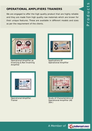 A Member of
OPERATIONAL AMPLIFIERS TRAINERS
We are engaged to oﬀer the high quality product that are highly reliable
and they are made from high quality raw materials which are known for
their unique features. These are available in diﬀerent models and sizes
as per the requirement of the clients.
Operational Amplifier as
Inverting & Non Inverting
Amplifier
Applications Of
Operational Amplifier
Operational Amplifier
Trainer
Study of Characteristics of
Operational Amplifier (AE
304 )
Products
 