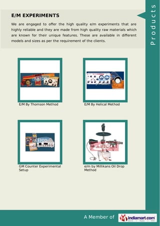 A Member of
E/M EXPERIMENTS
We are engaged to oﬀer the high quality e/m experiments that are
highly reliable and they are made from high quality raw materials which
are known for their unique features. These are available in diﬀerent
models and sizes as per the requirement of the clients.
E/M By Thomson Method E/M By Helical Method
GM Counter Experimental
Setup
e/m by Millikans Oil Drop
Method
Products
 