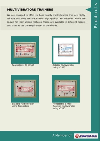 A Member of
MULTIVIBRATORS TRAINERS
We are engaged to oﬀer the high quality multivibrators that are highly
reliable and they are made from high quality raw materials which are
known for their unique features. These are available in diﬀerent models
and sizes as per the requirement of the clients.
Applications Of IC 555 Astable Multivibrator
Using IC 555
Bistable Multivibrator
using Transistors
Monostable & Free
Running Multivibrator
using IC 555
Products
 