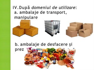 IV.După domeniul de utilizare:
a. ambalaje de transport,
manipulare
b. ambalaje de desfacere și
prezentare
 