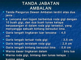 TANDA JABATANTANDA JABATAN
AMBALANAMBALAN
 Tanda Pengurus Dewan Ambalan terdiri atas duaTanda Pengurus Dewan Ambalan terdiri atas dua
jenis :jenis :
 a. Lencana dari logam berbentuk roda gigi dengana. Lencana dari logam berbentuk roda gigi dengan
10 buah gigi, dan dua buah tunas kelapa10 buah gigi, dan dua buah tunas kelapa
berpasangan di dalam roda gigi tersebut, yangberpasangan di dalam roda gigi tersebut, yang
menyangga sebuah bintang bersudut lima.menyangga sebuah bintang bersudut lima.
 Garis tengah lingkaran luar lencana   : 4,5Garis tengah lingkaran luar lencana   : 4,5
cm            cm            
 Garis tengah terluar roda gigi              : 3,5 cmGaris tengah terluar roda gigi              : 3,5 cm
 Garis tengah terdalam roda gigi          : 2,9 cmGaris tengah terdalam roda gigi          : 2,9 cm
 Garis tengah bintang bersudut lima    : 0,6 cmGaris tengah bintang bersudut lima    : 0,6 cm
 Warna dasar lingkaran dalam               : biru tuaWarna dasar lingkaran dalam               : biru tua
 Warna roda gigi, bintang dan tunas kelapa  :Warna roda gigi, bintang dan tunas kelapa  :
 