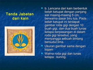  b. Lencana dari kain berbentukb. Lencana dari kain berbentuk
belah ketupat dengan panjangbelah ketupat dengan panjang
sisi masing-masing 5 cm,sisi masing-masing 5 cm,
berwarna dasar biru tua. Padaberwarna dasar biru tua. Pada
belah ketupat ini terdapatbelah ketupat ini terdapat
gambar roda gigi dengan 10gambar roda gigi dengan 10
buah gigi, dan dua buah tunasbuah gigi, dan dua buah tunas
kelapa berpasangan di dalamkelapa berpasangan di dalam
roda gigi tersebut, yangroda gigi tersebut, yang
menyangga sebuah bintangmenyangga sebuah bintang
bersudut lima.bersudut lima.
 Ukuran gambar sama denganUkuran gambar sama dengan
logamlogam
 Warna roda gigi dan tunasWarna roda gigi dan tunas
kelapa : kuning.kelapa : kuning.
Tanda Jabatan
dari kain
 