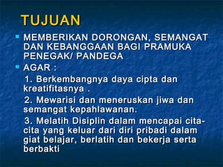 TUJUANTUJUAN
 MEMBERIKAN DORONGAN, SEMANGATMEMBERIKAN DORONGAN, SEMANGAT
DAN KEBANGGAAN BAGI PRAMUKADAN KEBANGGAAN BAGI PRAMUKA
PENEGAK/ PANDEGAPENEGAK/ PANDEGA
 AGAR :AGAR :
1. Berkembangnya daya cipta dan1. Berkembangnya daya cipta dan
kreatifitasnya .kreatifitasnya .
2. Mewarisi dan meneruskan jiwa dan2. Mewarisi dan meneruskan jiwa dan
semangat kepahlawanan.semangat kepahlawanan.
3. Melatih Disiplin dalam mencapai cita-3. Melatih Disiplin dalam mencapai cita-
cita yang keluar dari diri pribadi dalamcita yang keluar dari diri pribadi dalam
giat belajar, berlatih dan bekerja sertagiat belajar, berlatih dan bekerja serta
berbaktiberbakti
 