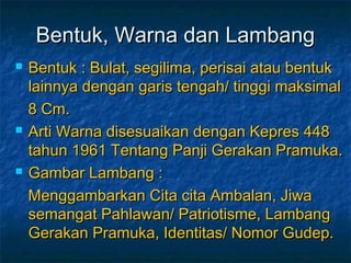 Bentuk, Warna dan LambangBentuk, Warna dan Lambang
 Bentuk : Bulat, segilima, perisai atau bentukBentuk : Bulat, segilima, perisai atau bentuk
lainnya dengan garis tengah/ tinggi maksimallainnya dengan garis tengah/ tinggi maksimal
8 Cm.8 Cm.
 Arti Warna disesuaikan dengan Kepres 448Arti Warna disesuaikan dengan Kepres 448
tahun 1961 Tentang Panji Gerakan Pramuka.tahun 1961 Tentang Panji Gerakan Pramuka.
 Gambar Lambang :Gambar Lambang :
Menggambarkan Cita cita Ambalan, JiwaMenggambarkan Cita cita Ambalan, Jiwa
semangat Pahlawan/ Patriotisme, Lambangsemangat Pahlawan/ Patriotisme, Lambang
Gerakan Pramuka, Identitas/ Nomor Gudep.Gerakan Pramuka, Identitas/ Nomor Gudep.
 