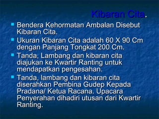 Kibaran CitaKibaran Cita..
 Bendera Kehormatan Ambalan DisebutBendera Kehormatan Ambalan Disebut
Kibaran Cita.Kibaran Cita.
 Ukuran Kibaran Cita adalah 60 X 90 CmUkuran Kibaran Cita adalah 60 X 90 Cm
dengan Panjang Tongkat 200 Cm.dengan Panjang Tongkat 200 Cm.
 Tanda, Lambang dan kibaran citaTanda, Lambang dan kibaran cita
diajukan ke Kwartir Ranting untukdiajukan ke Kwartir Ranting untuk
mendapatkan pengesahan.mendapatkan pengesahan.
 Tanda, lambang dan kibaran citaTanda, lambang dan kibaran cita
diserahkan Pembina Gudep Kepadadiserahkan Pembina Gudep Kepada
Pradana/ Ketua Racana. UpacaraPradana/ Ketua Racana. Upacara
Penyerahan dihadiri utusan dari KwartirPenyerahan dihadiri utusan dari Kwartir
Ranting.Ranting.
 