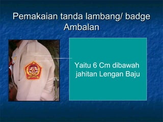 Pemakaian tanda lambang/ badgePemakaian tanda lambang/ badge
AmbalanAmbalan
Yaitu 6 Cm dibawah
jahitan Lengan Baju
 