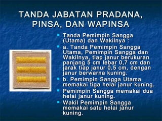 TANDA JABATAN PRADANA,TANDA JABATAN PRADANA,
PINSA, DAN WAPINSAPINSA, DAN WAPINSA
 Tanda Pemimpin SanggaTanda Pemimpin Sangga
(Utama) dan Wakilnya :(Utama) dan Wakilnya :
 a. Tanda Pemimpin Sanggaa. Tanda Pemimpin Sangga
Utama, Pemimpin Sangga danUtama, Pemimpin Sangga dan
Wakilnya, tiap janur berukuranWakilnya, tiap janur berukuran
panjang 5 cm lebar 0,7 cm danpanjang 5 cm lebar 0,7 cm dan
jarak tiap janur 0,5 cm, denganjarak tiap janur 0,5 cm, dengan
janur berwarna kuning.janur berwarna kuning.
 b. Pemimpin Sangga Utamab. Pemimpin Sangga Utama
memakai tiga helai janur kuning.memakai tiga helai janur kuning.
 Pemimpin Sangga memakai duaPemimpin Sangga memakai dua
helai janur kuning.helai janur kuning.
 Wakil Pemimpin SanggaWakil Pemimpin Sangga
memakai satu helai janurmemakai satu helai janur
kuning.kuning.
 