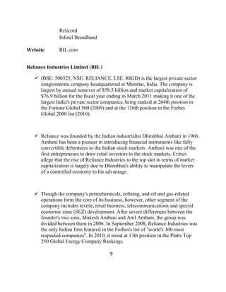 Relicord
               Infotel Broadband

Website        RIL.com


Reliance Industries Limited (RIL)

    (BSE: 500325, NSE: RELIANCE, LSE: RIGD) is the largest private sector
     conglomerate company headquartered at Mumbai, India. The company is
     largest by annual turnover of $58.5 billion and market capitalization of
     $76.9 billion for the fiscal year ending in March 2011 making it one of the
     largest India's private sector companies, being ranked at 264th position in
     the Fortune Global 500 (2009) and at the 126th position in the Forbes
     Global 2000 list (2010).



    Reliance was founded by the Indian industrialist Dhirubhai Ambani in 1966.
     Ambani has been a pioneer in introducing financial instruments like fully
     convertible debentures to the Indian stock markets. Ambani was one of the
     first entrepreneurs to draw retail investors to the stock markets. Critics
     allege that the rise of Reliance Industries to the top slot in terms of market
     capitalization is largely due to Dhirubhai's ability to manipulate the levers
     of a controlled economy to his advantage.



    Though the company's petrochemicals, refining, and oil and gas-related
     operations form the core of its business, however, other segment of the
     company includes textile, retail business, telecommunications and special
     economic zone (SEZ) development. After severe differences between the
     founder's two sons, Mukesh Ambani and Anil Ambani, the group was
     divided between them in 2006. In September 2008, Reliance Industries was
     the only Indian firm featured in the Forbes's list of "world's 100 most
     respected companies". In 2010, it stood at 13th position in the Platts Top
     250 Global Energy Company Rankings.

                                       9
 