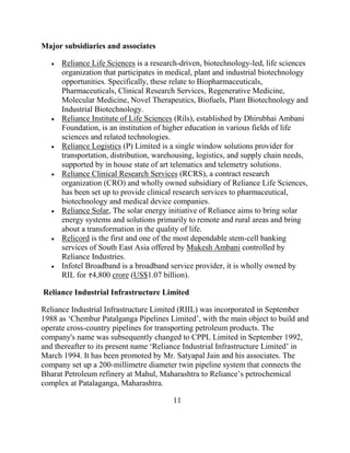 Major subsidiaries and associates

      Reliance Life Sciences is a research-driven, biotechnology-led, life sciences
      organization that participates in medical, plant and industrial biotechnology
      opportunities. Specifically, these relate to Biopharmaceuticals,
      Pharmaceuticals, Clinical Research Services, Regenerative Medicine,
      Molecular Medicine, Novel Therapeutics, Biofuels, Plant Biotechnology and
      Industrial Biotechnology.
      Reliance Institute of Life Sciences (Rils), established by Dhirubhai Ambani
      Foundation, is an institution of higher education in various fields of life
      sciences and related technologies.
      Reliance Logistics (P) Limited is a single window solutions provider for
      transportation, distribution, warehousing, logistics, and supply chain needs,
      supported by in house state of art telematics and telemetry solutions.
      Reliance Clinical Research Services (RCRS), a contract research
      organization (CRO) and wholly owned subsidiary of Reliance Life Sciences,
      has been set up to provide clinical research services to pharmaceutical,
      biotechnology and medical device companies.
      Reliance Solar, The solar energy initiative of Reliance aims to bring solar
      energy systems and solutions primarily to remote and rural areas and bring
      about a transformation in the quality of life.
      Relicord is the first and one of the most dependable stem-cell banking
      services of South East Asia offered by Mukesh Ambani controlled by
      Reliance Industries.
      Infotel Broadband is a broadband service provider, it is wholly owned by
      RIL for 4,800 crore (US$1.07 billion).

Reliance Industrial Infrastructure Limited

Reliance Industrial Infrastructure Limited (RIIL) was incorporated in September
1988 as „Chembur Patalganga Pipelines Limited‟, with the main object to build and
operate cross-country pipelines for transporting petroleum products. The
company's name was subsequently changed to CPPL Limited in September 1992,
and thereafter to its present name „Reliance Industrial Infrastructure Limited‟ in
March 1994. It has been promoted by Mr. Satyapal Jain and his associates. The
company set up a 200-millimetre diameter twin pipeline system that connects the
Bharat Petroleum refinery at Mahul, Maharashtra to Reliance‟s petrochemical
complex at Patalaganga, Maharashtra.

                                        11
 