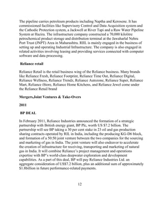 The pipeline carries petroleum products including Naptha and Kerosene. It has
commissioned facilities like Supervisory Control and Data Acquisition system and
the Cathodic Protection system, a Jackwell at River Tapi and a Raw Water Pipeline
System at Hazira. The infrastructure company constructed a 70,000 kilolitre
petrochemical product storage and distribution terminal at the Jawaharlal Nehru
Port Trust (JNPT) Area in Maharashtra. RIIL is mainly engaged in the business of
setting up and operating Industrial Infrastructure. The company is also engaged in
related activities involving leasing and providing services connected with computer
software and data processing.

Reliance retail

Reliance Retail is the retail business wing of the Reliance business. Many brands
like Reliance Fresh, Reliance Footprint, Reliance Time Out, Reliance Digital,
Reliance Wellness, Reliance Trendz, Reliance Autozone, Reliance Super, Reliance
Mart, Reliance iStore, Reliance Home Kitchens, and Reliance Jewel come under
the Reliance Retail brand

Mergers,Joint Ventures & Take-Overs

2011

BP DEAL

In February 2011, Reliance Industries announced the formation of a strategic
partnership with British energy giant, BP Plc, worth US $7.2 billion. The
partnership will see BP taking a 30 per cent stake in 23 oil and gas production
sharing contracts operated by RIL in India, including the producing KG-D6 block,
and formation of a 50:50 joint venture between the two companies for the sourcing
and marketing of gas in India. The joint venture will also endeavor to accelerate
the creation of infrastructure for receiving, transporting and marketing of natural
gas in India. It will combine Reliance‟s project management and operations
expertise with BP‟s world-class deepwater exploration and development
capabilities. As a part of this deal, BP will pay Reliance Industries Ltd. an
aggregate consideration of US$7.2 billion, plus an additional sum of approximately
$1.8billion in future performance-related payments.



                                       12
 