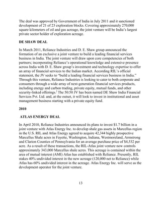 The deal was approved by Government of India in July 2011 and it sanctioned
development of 21 of 23 exploration blocks. Covering approximately 270,000
square kilometers of oil and gas acreage, the joint venture will be India‟s largest
private sector holder of exploration acreage.

DE SHAW DEAL

In March 2011, Reliance Industries and D. E. Shaw group announced the
formation of an exclusive a joint venture to build a leading financial services
business in India. The joint venture will draw upon core competencies of both
partners; incorporating Reliance‟s operational knowledge and extensive presence
across India with D. E. Shaw group‟s investment and technology expertise to offer
an array of financial services to the Indian market. According RIL‟s official
statement, the JV seeks to “build a leading financial services business in India.”
Through this venture, Reliance Industries is looking to cater to both corporate and
consumers through a wide array of next-generation financial services products,
including energy and carbon trading, private equity, mutual funds, and other
security-linked offerings.] The 50:50 JV has been named DE Shaw India Financial
Services Pvt. Ltd. and, at the outset, it will look to invest in institutional and asset
management business starting with a private equity fund.

2010

ATLAS ENERGY DEAL

In April 2010, Reliance Industries announced its plans to invest $1.7 billion in a
joint venture with Atlas Energy Inc. to develop shale gas assets in Marcellus region
in the U.S. RIL and Atlas Energy agreed to acquire 42,344 highly prospective
Marcellus Shale acres in Fayette, Washington, Indiana, Westmoreland, Armstrong
and Clarion Counties of Pennsylvania for an average purchase price of $4,532 per
acre. As a result of these transactions, the RIL-Atlas joint venture now controls
approximately 343,000 Marcellus shale acres. This acreage is contained within the
area of mutual interest (AMI) Atlas has established with Reliance. Presently, RIL
stakes 40% undivided interest in the new acreage (120,000 net to Reliance) while
Atlas has 60% undivided interest in the acreage. Atlas Energy Inc. will serve as the
development operator for the joint venture.



                                           13
 