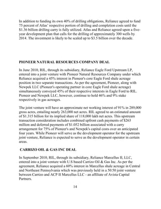 In addition to funding its own 40% of drilling obligations, Reliance agreed to fund
75 percent of Atlas‟ respective portion of drilling and completion costs until the
$1.36 billion drilling carry is fully utilized. Atlas and Reliance agreed upon a five-
year development plan that calls for the drilling of approximately 300 wells by
2014. The investment is likely to be scaled up to $3.5 billion over the decade.




PIONEER NATURAL RESOURCES COMPANY DEAL

In June 2010, RIL, through its subsidiary, Reliance Eagle Ford Upstream LP,
entered into a joint venture with Pioneer Natural Resources Company under which
Reliance acquired a 45% interest in Pioneer's core Eagle Ford shale acreage
position in two separate transactions. As per the agreement, Pioneer, along with
Newpek LLC (Pioneer's operating partner in core Eagle Ford shale acreage)
simultaneously conveyed 45% of their respective interests in Eagle Ford to RIL.
Pioneer and Newpek LLC, however, continue to hold 46% and 9% stake
respectively in gas acreages.

The joint venture will have an approximate net working interest of 91% in 289,000
gross acres, entailing nearly 263,000 net acres. RIL agreed to an estimated amount
of $1.315 billion for its implied share of 118,000 lakh net acres. This upstream
transaction consideration includes combined upfront cash payments of $263
million and deferred payments of $1.052 billion associated with a carry
arrangement for 75% of Pioneer's and Newpek's capital costs over an anticipated
four years. While Pioneer will serve as the development operator for the upstream
joint venture, Reliance is expected to serve as the development operator in certain
areas.

CARRIZO OIL & GAS INC DEAL

In September 2010, RIL, through its subsidiary, Reliance Marcellus II, LLC,
entered into a joint venture with U.S based Carrizo Oil & Gas Inc. As per the
agreement, Reliance acquired a 60% interest in Marcellus shale acreage in Central
and Northeast Pennsylvania which was previously held in a 50:50 joint venture
between Carrizo and ACP II Marcellus LLC - an affiliate of Avista Capital
Partners.

                                      14
 
