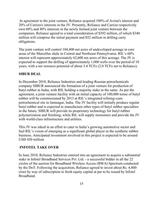 In agreement to the joint venture, Reliance acquired 100% of Avista's interest and
20% of Carrizo's interests in the JV. Presently, Reliance and Carrizo respectively
own 60% and 40% interests in the newly formed joint venture between the
companies. Reliance agreed to a total consideration of $392 million, of which $340
million will comprise the initial payment and $52 million in drilling carry
obligations.

The joint venture will control 104,400 net acres of undeveloped acreage in core
areas of the Marcellus shale in Central and Northeast Pennsylvania. RIL‟s 60%
interest will represent approximately 62,600 net acres of this acreage. The JV is
expected to support the drilling of approximately 1,000 wells over the period of 10
years, with a net resource potential of about 3.4 TCFe (2.0 TCFe net to Reliance).

SIBUR DEAL

In December 2010, Reliance Industries and leading Russian petrochemicals
company SIBUR announced the formation of a joint venture for production of
butyl rubber in India, with RIL holding a majority stake in the same. As per the
agreement, a joint venture facility with an initial capacity of 100,000 tonne of butyl
rubber will be commissioned by 2013 at RIL‟s integrated refining-cum-
petrochemical site in Jamnagar, India. The JV facility will initially produce regular
butyl rubber and is expected to manufacture other types of butyl rubber specialties
in the future. SIBUR will provide its proprietary technology for butyl rubber
polymerization and finishing, while RIL will supply monomers and provide the JV
with world-class infrastructure and utilities.

This JV was inked in an effort to cater to India‟s growing automotive sector and
fuel RIL‟s vision of emerging as a significant global player in the synthetic rubber
business. Anticipated investment involved in this project is expected to be around
USD 450 million.

INFOTEL TAKE OVER

In June 2010, Reliance Industries entered into an agreement to acquire a substantial
stake in Infotel Broadband Services Pvt. Ltd. - a successful bidder in all the 22
circles of the auction for Broadband Wireless Access (BWA) Spectrum conducted
by the DoT. Following the acquisition, Reliance agreed to invest about Rs. 4,800
crore by way of subscription to fresh equity capital at par to be issued by Infotel
Broadband.

                                           15
 