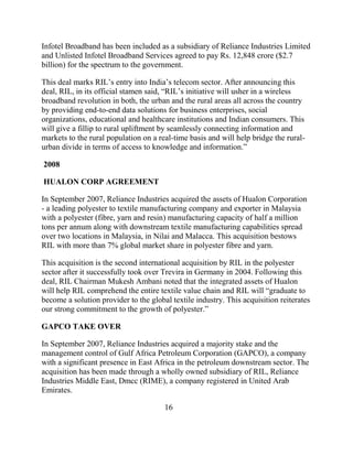 Infotel Broadband has been included as a subsidiary of Reliance Industries Limited
and Unlisted Infotel Broadband Services agreed to pay Rs. 12,848 crore ($2.7
billion) for the spectrum to the government.

This deal marks RIL‟s entry into India‟s telecom sector. After announcing this
deal, RIL, in its official stamen said, “RIL‟s initiative will usher in a wireless
broadband revolution in both, the urban and the rural areas all across the country
by providing end-to-end data solutions for business enterprises, social
organizations, educational and healthcare institutions and Indian consumers. This
will give a fillip to rural upliftment by seamlessly connecting information and
markets to the rural population on a real-time basis and will help bridge the rural-
urban divide in terms of access to knowledge and information.”

2008

HUALON CORP AGREEMENT

In September 2007, Reliance Industries acquired the assets of Hualon Corporation
- a leading polyester to textile manufacturing company and exporter in Malaysia
with a polyester (fibre, yarn and resin) manufacturing capacity of half a million
tons per annum along with downstream textile manufacturing capabilities spread
over two locations in Malaysia, in Nilai and Malacca. This acquisition bestows
RIL with more than 7% global market share in polyester fibre and yarn.

This acquisition is the second international acquisition by RIL in the polyester
sector after it successfully took over Trevira in Germany in 2004. Following this
deal, RIL Chairman Mukesh Ambani noted that the integrated assets of Hualon
will help RIL comprehend the entire textile value chain and RIL will “graduate to
become a solution provider to the global textile industry. This acquisition reiterates
our strong commitment to the growth of polyester.”

GAPCO TAKE OVER

In September 2007, Reliance Industries acquired a majority stake and the
management control of Gulf Africa Petroleum Corporation (GAPCO), a company
with a significant presence in East Africa in the petroleum downstream sector. The
acquisition has been made through a wholly owned subsidiary of RIL, Reliance
Industries Middle East, Dmcc (RIME), a company registered in United Arab
Emirates.

                                       16
 