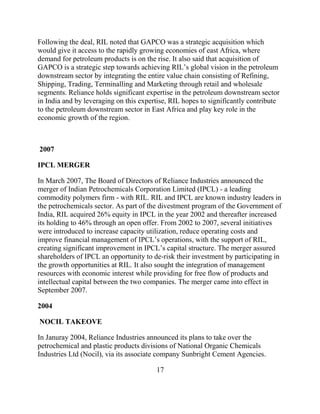 Following the deal, RIL noted that GAPCO was a strategic acquisition which
would give it access to the rapidly growing economies of east Africa, where
demand for petroleum products is on the rise. It also said that acquisition of
GAPCO is a strategic step towards achieving RIL‟s global vision in the petroleum
downstream sector by integrating the entire value chain consisting of Refining,
Shipping, Trading, Terminalling and Marketing through retail and wholesale
segments. Reliance holds significant expertise in the petroleum downstream sector
in India and by leveraging on this expertise, RIL hopes to significantly contribute
to the petroleum downstream sector in East Africa and play key role in the
economic growth of the region.



2007

IPCL MERGER

In March 2007, The Board of Directors of Reliance Industries announced the
merger of Indian Petrochemicals Corporation Limited (IPCL) - a leading
commodity polymers firm - with RIL. RIL and IPCL are known industry leaders in
the petrochemicals sector. As part of the divestment program of the Government of
India, RIL acquired 26% equity in IPCL in the year 2002 and thereafter increased
its holding to 46% through an open offer. From 2002 to 2007, several initiatives
were introduced to increase capacity utilization, reduce operating costs and
improve financial management of IPCL‟s operations, with the support of RIL,
creating significant improvement in IPCL‟s capital structure. The merger assured
shareholders of IPCL an opportunity to de-risk their investment by participating in
the growth opportunities at RIL. It also sought the integration of management
resources with economic interest while providing for free flow of products and
intellectual capital between the two companies. The merger came into effect in
September 2007.

2004

NOCIL TAKEOVE

In Januray 2004, Reliance Industries announced its plans to take over the
petrochemical and plastic products divisions of National Organic Chemicals
Industries Ltd (Nocil), via its associate company Sunbright Cement Agencies.

                                        17
 