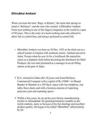 Dhirubhai Ambani

When you hear the term "Rags to Riches", the name that springs to
mind is "Reliance", and the man who created it,Dhirubhai Ambani.
From near nothing to one of the largest companies in the world in a span
of 50 years. This is the story of a hard-working man who refused to
allow life to control him, and always preferred to control life.




     Dhirubhai Ambani was born on 28 Dec. 1932 as the third son to a
      school teacher in Gujarat with moderate means. Ambani moved to
      Aden, Yemen when he was 16 for a livelihood. He started his
      career as a dispatch clerk before becoming the distributor for Shell
      Products. He was later promoted as a manager in an oil filling
      station at the port of Aden.



   D.A. returned to India after 10 years and found Reliance
    Commercial Company with a capital of Rs.15000/= in Masjid
    Bunder in Mumbai in a 350 Sq.ft. space with one telephone, one
    table, three chairs and with a business mission of importing
    polyester yarn and exporting spices.

   Within a few years, he set up his own factory manufacturing
    textiles in Ahmadabad. He gained prominence steadily in the
    textile markets, more so because of his fair dealings and excellent
    product quality. He began to be called "Dhirubhai" affectionately
    by all.
                                    1
 