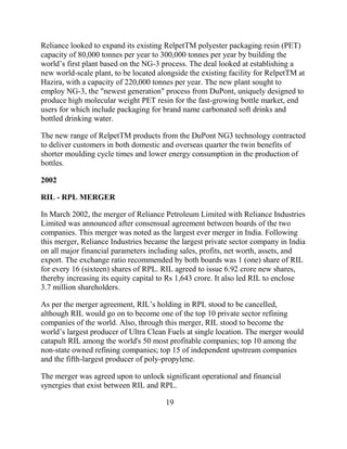 Reliance looked to expand its existing RelpetTM polyester packaging resin (PET)
capacity of 80,000 tonnes per year to 300,000 tonnes per year by building the
world‟s first plant based on the NG-3 process. The deal looked at establishing a
new world-scale plant, to be located alongside the existing facility for RelpetTM at
Hazira, with a capacity of 220,000 tonnes per year. The new plant sought to
employ NG-3, the "newest generation" process from DuPont, uniquely designed to
produce high molecular weight PET resin for the fast-growing bottle market, end
users for which include packaging for brand name carbonated soft drinks and
bottled drinking water.

The new range of RelpetTM products from the DuPont NG3 technology contracted
to deliver customers in both domestic and overseas quarter the twin benefits of
shorter moulding cycle times and lower energy consumption in the production of
bottles.

2002

RIL - RPL MERGER

In March 2002, the merger of Reliance Petroleum Limited with Reliance Industries
Limited was announced after consensual agreement between boards of the two
companies. This merger was noted as the largest ever merger in India. Following
this merger, Reliance Industries became the largest private sector company in India
on all major financial parameters including sales, profits, net worth, assets, and
export. The exchange ratio recommended by both boards was 1 (one) share of RIL
for every 16 (sixteen) shares of RPL. RIL agreed to issue 6.92 crore new shares,
thereby increasing its equity capital to Rs 1,643 crore. It also led RIL to enclose
3.7 million shareholders.

As per the merger agreement, RIL‟s holding in RPL stood to be cancelled,
although RIL would go on to become one of the top 10 private sector refining
companies of the world. Also, through this merger, RIL stood to become the
world‟s largest producer of Ultra Clean Fuels at single location. The merger would
catapult RIL among the world's 50 most profitable companies; top 10 among the
non-state owned refining companies; top 15 of independent upstream companies
and the fifth-largest producer of poly-propylene.

The merger was agreed upon to unlock significant operational and financial
synergies that exist between RIL and RPL.

                                       19
 