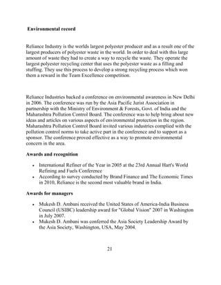 Environmental record


Reliance Industry is the worlds largest polyester producer and as a result one of the
largest producers of polyester waste in the world. In order to deal with this large
amount of waste they had to create a way to recycle the waste. They operate the
largest polyester recycling center that uses the polyester waste as a filling and
stuffing. They use this process to develop a strong recycling process which won
them a reward in the Team Excellence competition.



Reliance Industries backed a conference on environmental awareness in New Delhi
in 2006. The conference was run by the Asia Pacific Jurist Association in
partnership with the Ministry of Environment & Forests, Govt. of India and the
Maharashtra Pollution Control Board. The conference was to help bring about new
ideas and articles on various aspects of environmental protection in the region.
Maharashtra Pollution Control Board invited various industries complied with the
pollution control norms to take active part in the conference and to support as a
sponsor. The conference proved effective as a way to promote environmental
concern in the area.

Awards and recognition

      International Refiner of the Year in 2005 at the 23rd Annual Hart's World
      Refining and Fuels Conference .
      According to survey conducted by Brand Finance and The Economic Times
      in 2010, Reliance is the second most valuable brand in India.

Awards for managers

      Mukesh D. Ambani received the United States of America-India Business
      Council (USIBC) leadership award for "Global Vision" 2007 in Washington
      in July 2007.
      Mukesh D. Ambani was conferred the Asia Society Leadership Award by
      the Asia Society, Washington, USA, May 2004.



                                         21
 