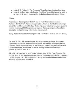 Mukesh D. Ambani is The Economic Times Business Leader of the Year
      Mukesh Ambani was ranked as the 74th Most Trusted Individual in India in
      an early 2010 survey conducted by the Indian edition of Readers' Digest

Stock

According to the company website "1 out of every 4 investors in India is a
Reliance shareholder.". Reliance has more than 3 million shareholders, making it
one of the world's most widely held stocks. Reliance Industries Ltd, subsequent to
its split in January 2006 has continued to grow. Reliance companies have been
among the best performing in the Indian stock market.

Being the most valued Indian company, RIL also had it‟s share of ups and downs,



On May 30, 2011 RIL stock slumped 4% as investors were found fretting over
reports that the Central Bureau of Investigation was probing a former upstream
regulator for his alleged favoring of private-sector energy companies.The leaked
CAG‟s draft report affected RIL‟s shares, making the stock descent by 10.5
percent by 23rd of June, 2011.

RIL also lost it‟s status as India‟s most valuable firm on the 17th of August, 2011
to Coal India as RIL‟s stock value decreased to 70% of the value in 2011.However,
on 29th August, 2011, RIL regained it‟s no 1 position as India's most valued firm
status by toppling state run ONGC.




                                      22
 