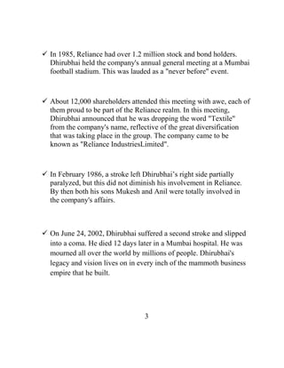  In 1985, Reliance had over 1.2 million stock and bond holders.
  Dhirubhai held the company's annual general meeting at a Mumbai
  football stadium. This was lauded as a "never before" event.



 About 12,000 shareholders attended this meeting with awe, each of
  them proud to be part of the Reliance realm. In this meeting,
  Dhirubhai announced that he was dropping the word "Textile"
  from the company's name, reflective of the great diversification
  that was taking place in the group. The company came to be
  known as "Reliance IndustriesLimited".



 In February 1986, a stroke left Dhirubhai‟s right side partially
  paralyzed, but this did not diminish his involvement in Reliance.
  By then both his sons Mukesh and Anil were totally involved in
  the company's affairs.



 On June 24, 2002, Dhirubhai suffered a second stroke and slipped
  into a coma. He died 12 days later in a Mumbai hospital. He was
  mourned all over the world by millions of people. Dhirubhai's
  legacy and vision lives on in every inch of the mammoth business
  empire that he built.




                                  3
 