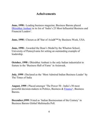 Acheivements


June, 1998 : Leading business magazine, Business Barons placed
Dhirubhai Ambani in its list of „India‟s 25 Most Influential Business and
Financial Leaders‟.


June, 1998 : Chosen as â€˜Star of Asiaâ€™ by Business Week, USA.


June, 1998 : Awarded the Dean‟s Medal by the Wharton School,
University of Pennsylvania for setting an outstanding example of
leadership.


October, 1998 : Dhirubhai Ambani is the only Indian industrialist to
feature in the „Business Hall of Fame‟ in Asiaweek.


July, 1999 : Declared as the „Most Admired Indian Business Leader‟ by
The Times of India


August, 1999 : Placed amongst „The Power 50 - India‟s 50 most
powerful decision-makers in Politics, Business & Finance„, Business
Barons.


December,1999 :Voted as „Indian Businessman of the Century‟ in
Business Barons Global Multimedia Poll.


                                   4
 