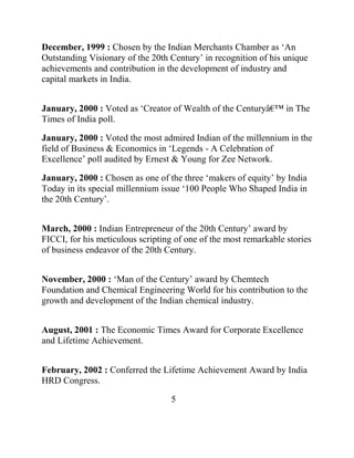 December, 1999 : Chosen by the Indian Merchants Chamber as „An
Outstanding Visionary of the 20th Century‟ in recognition of his unique
achievements and contribution in the development of industry and
capital markets in India.


January, 2000 : Voted as „Creator of Wealth of the Centuryâ€™ in The
Times of India poll.

January, 2000 : Voted the most admired Indian of the millennium in the
field of Business & Economics in „Legends - A Celebration of
Excellence‟ poll audited by Ernest & Young for Zee Network.

January, 2000 : Chosen as one of the three „makers of equity‟ by India
Today in its special millennium issue „100 People Who Shaped India in
the 20th Century‟.


March, 2000 : Indian Entrepreneur of the 20th Century‟ award by
FICCI, for his meticulous scripting of one of the most remarkable stories
of business endeavor of the 20th Century.


November, 2000 : „Man of the Century‟ award by Chemtech
Foundation and Chemical Engineering World for his contribution to the
growth and development of the Indian chemical industry.


August, 2001 : The Economic Times Award for Corporate Excellence
and Lifetime Achievement.


February, 2002 : Conferred the Lifetime Achievement Award by India
HRD Congress.

                                   5
 