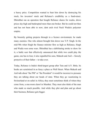 a heavy price. Competition wanted to beat him down by destroying his
stock, his investors' stock and Reliance's credibility as a fund-raiser.
Dhirubhai ran an operation that bought Reliance shares for weeks, drove
prices sky-high and bankrupted more than one broker. But he could not then
and has not been able to now, dent arch rival Nusli Wadia's polyester
empire.
By brazenly getting projects through in a licence environment, he made
many enemies. One who almost brought him down was V.P. Singh. In the
mid-'80s when Singh the finance minister flew as high as Reliance, Singh
and Wadia won some wars. Dhirubhai has a debilitating stroke to show for
it, a battle scar that effectively announced that while two could play the
game, one has to lose; it also signalled his sons, Mukesh and Anil -- fiercely
protective of their father -- to take over.
Today, Reliance is India's third-largest group after Tata and A.V. Birla. Its
books are scrutinised in as fussy a place as Wall Street. When Mukesh and
Anil talk about "the PM" or "the President" it would be incorrect to presume
they are talking about our heads of state. When they go vacationing in
Switzerland or on safari in Africa, they must sometimes think of where they
come from, a one-room chawl in Mumbai. They must also think of the man
who made so much possible. And while they plot and plan and go about
their business, Reliance gets bigger.
 