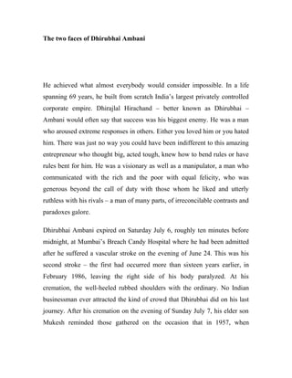The two faces of Dhirubhai Ambani
He achieved what almost everybody would consider impossible. In a life
spanning 69 years, he built from scratch India’s largest privately controlled
corporate empire. Dhirajlal Hirachand – better known as Dhirubhai –
Ambani would often say that success was his biggest enemy. He was a man
who aroused extreme responses in others. Either you loved him or you hated
him. There was just no way you could have been indifferent to this amazing
entrepreneur who thought big, acted tough, knew how to bend rules or have
rules bent for him. He was a visionary as well as a manipulator, a man who
communicated with the rich and the poor with equal felicity, who was
generous beyond the call of duty with those whom he liked and utterly
ruthless with his rivals – a man of many parts, of irreconcilable contrasts and
paradoxes galore.
Dhirubhai Ambani expired on Saturday July 6, roughly ten minutes before
midnight, at Mumbai’s Breach Candy Hospital where he had been admitted
after he suffered a vascular stroke on the evening of June 24. This was his
second stroke – the first had occurred more than sixteen years earlier, in
February 1986, leaving the right side of his body paralyzed. At his
cremation, the well-heeled rubbed shoulders with the ordinary. No Indian
businessman ever attracted the kind of crowd that Dhirubhai did on his last
journey. After his cremation on the evening of Sunday July 7, his elder son
Mukesh reminded those gathered on the occasion that in 1957, when
 