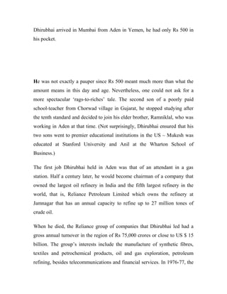 Dhirubhai arrived in Mumbai from Aden in Yemen, he had only Rs 500 in
his pocket.
He was not exactly a pauper since Rs 500 meant much more than what the
amount means in this day and age. Nevertheless, one could not ask for a
more spectacular ‘rags-to-riches’ tale. The second son of a poorly paid
school-teacher from Chorwad village in Gujarat, he stopped studying after
the tenth standard and decided to join his elder brother, Ramniklal, who was
working in Aden at that time. (Not surprisingly, Dhirubhai ensured that his
two sons went to premier educational institutions in the US – Mukesh was
educated at Stanford University and Anil at the Wharton School of
Business.)
The first job Dhirubhai held in Aden was that of an attendant in a gas
station. Half a century later, he would become chairman of a company that
owned the largest oil refinery in India and the fifth largest refinery in the
world, that is, Reliance Petroleum Limited which owns the refinery at
Jamnagar that has an annual capacity to refine up to 27 million tones of
crude oil.
When he died, the Reliance group of companies that Dhirubhai led had a
gross annual turnover in the region of Rs 75,000 crores or close to US $ 15
billion. The group’s interests include the manufacture of synthetic fibres,
textiles and petrochemical products, oil and gas exploration, petroleum
refining, besides telecommunications and financial services. In 1976-77, the
 
