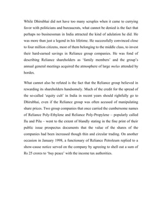 While Dhirubhai did not have too many scruples when it came to currying
favor with politicians and bureaucrats, what cannot be denied is the fact that
perhaps no businessman in India attracted the kind of adulation he did. He
was more than just a legend in his lifetime. He successfully convinced close
to four million citizens, most of them belonging to the middle class, to invest
their hard-earned savings in Reliance group companies. He was fond of
describing Reliance shareholders as ‘family members’ and the group’s
annual general meetings acquired the atmosphere of large melas attended by
hordes.
What cannot also be refuted is the fact that the Reliance group believed in
rewarding its shareholders handsomely. Much of the credit for the spread of
the so-called ‘equity cult’ in India in recent years should rightfully go to
Dhirubhai, even if the Reliance group was often accused of manipulating
share prices. Two group companies that once carried the cumbersome names
of Reliance Poly-Ethylene and Reliance Poly-Propylene – popularly called
Ilu and Pilu – went to the extent of blandly stating in the fine print of their
public issue prospectus documents that the value of the shares of the
companies had been increased though thin and circular trading. On another
occasion in January 1998, a functionary of Reliance Petroleum replied to a
show-cause notice served on the company by agreeing to shell out a sum of
Rs 25 crores to ‘buy peace’ with the income tax authorities.
 