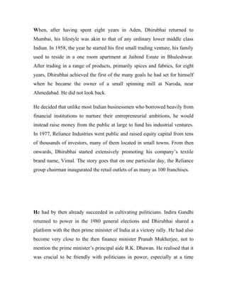 When, after having spent eight years in Aden, Dhirubhai returned to
Mumbai, his lifestyle was akin to that of any ordinary lower middle class
Indian. In 1958, the year he started his first small trading venture, his family
used to reside in a one room apartment at Jaihind Estate in Bhuleshwar.
After trading in a range of products, primarily spices and fabrics, for eight
years, Dhirubhai achieved the first of the many goals he had set for himself
when he became the owner of a small spinning mill at Naroda, near
Ahmedabad. He did not look back.
He decided that unlike most Indian businessmen who borrowed heavily from
financial institutions to nurture their entrepreneurial ambitions, he would
instead raise money from the public at large to fund his industrial ventures.
In 1977, Reliance Industries went public and raised equity capital from tens
of thousands of investors, many of them located in small towns. From then
onwards, Dhirubhai started extensively promoting his company’s textile
brand name, Vimal. The story goes that on one particular day, the Reliance
group chairman inaugurated the retail outlets of as many as 100 franchises.
He had by then already succeeded in cultivating politicians. Indira Gandhi
returned to power in the 1980 general elections and Dhirubhai shared a
platform with the then prime minister of India at a victory rally. He had also
become very close to the then finance minister Pranab Mukherjee, not to
mention the prime minister’s principal aide R.K. Dhawan. He realised that it
was crucial to be friendly with politicians in power, especially at a time
 
