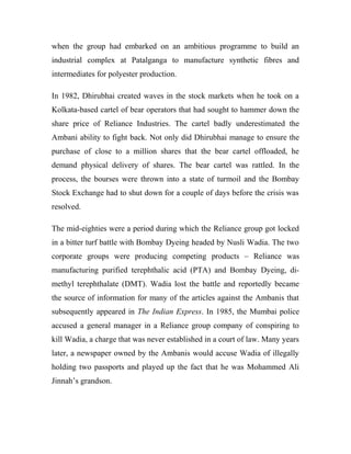 when the group had embarked on an ambitious programme to build an
industrial complex at Patalganga to manufacture synthetic fibres and
intermediates for polyester production.
In 1982, Dhirubhai created waves in the stock markets when he took on a
Kolkata-based cartel of bear operators that had sought to hammer down the
share price of Reliance Industries. The cartel badly underestimated the
Ambani ability to fight back. Not only did Dhirubhai manage to ensure the
purchase of close to a million shares that the bear cartel offloaded, he
demand physical delivery of shares. The bear cartel was rattled. In the
process, the bourses were thrown into a state of turmoil and the Bombay
Stock Exchange had to shut down for a couple of days before the crisis was
resolved.
The mid-eighties were a period during which the Reliance group got locked
in a bitter turf battle with Bombay Dyeing headed by Nusli Wadia. The two
corporate groups were producing competing products – Reliance was
manufacturing purified terephthalic acid (PTA) and Bombay Dyeing, di-
methyl terephthalate (DMT). Wadia lost the battle and reportedly became
the source of information for many of the articles against the Ambanis that
subsequently appeared in The Indian Express. In 1985, the Mumbai police
accused a general manager in a Reliance group company of conspiring to
kill Wadia, a charge that was never established in a court of law. Many years
later, a newspaper owned by the Ambanis would accuse Wadia of illegally
holding two passports and played up the fact that he was Mohammed Ali
Jinnah’s grandson.
 