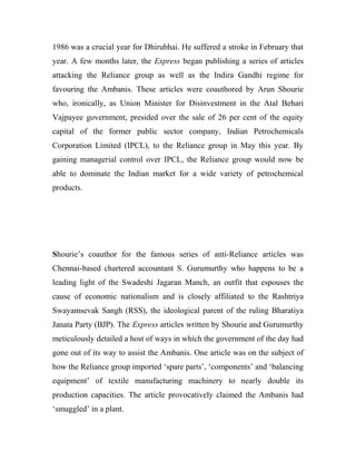 1986 was a crucial year for Dhirubhai. He suffered a stroke in February that
year. A few months later, the Express began publishing a series of articles
attacking the Reliance group as well as the Indira Gandhi regime for
favouring the Ambanis. These articles were coauthored by Arun Shourie
who, ironically, as Union Minister for Disinvestment in the Atal Behari
Vajpayee government, presided over the sale of 26 per cent of the equity
capital of the former public sector company, Indian Petrochemicals
Corporation Limited (IPCL), to the Reliance group in May this year. By
gaining managerial control over IPCL, the Reliance group would now be
able to dominate the Indian market for a wide variety of petrochemical
products.
Shourie’s coauthor for the famous series of anti-Reliance articles was
Chennai-based chartered accountant S. Gurumurthy who happens to be a
leading light of the Swadeshi Jagaran Manch, an outfit that espouses the
cause of economic nationalism and is closely affiliated to the Rashtriya
Swayamsevak Sangh (RSS), the ideological parent of the ruling Bharatiya
Janata Party (BJP). The Express articles written by Shourie and Gurumurthy
meticulously detailed a host of ways in which the government of the day had
gone out of its way to assist the Ambanis. One article was on the subject of
how the Reliance group imported ‘spare parts’, ‘components’ and ‘balancing
equipment’ of textile manufacturing machinery to nearly double its
production capacities. The article provocatively claimed the Ambanis had
‘smuggled’ in a plant.
 