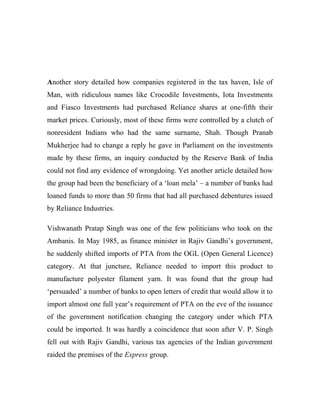 Another story detailed how companies registered in the tax haven, Isle of
Man, with ridiculous names like Crocodile Investments, Iota Investments
and Fiasco Investments had purchased Reliance shares at one-fifth their
market prices. Curiously, most of these firms were controlled by a clutch of
nonresident Indians who had the same surname, Shah. Though Pranab
Mukherjee had to change a reply he gave in Parliament on the investments
made by these firms, an inquiry conducted by the Reserve Bank of India
could not find any evidence of wrongdoing. Yet another article detailed how
the group had been the beneficiary of a ‘loan mela’ – a number of banks had
loaned funds to more than 50 firms that had all purchased debentures issued
by Reliance Industries.
Vishwanath Pratap Singh was one of the few politicians who took on the
Ambanis. In May 1985, as finance minister in Rajiv Gandhi’s government,
he suddenly shifted imports of PTA from the OGL (Open General Licence)
category. At that juncture, Reliance needed to import this product to
manufacture polyester filament yarn. It was found that the group had
‘persuaded’ a number of banks to open letters of credit that would allow it to
import almost one full year’s requirement of PTA on the eve of the issuance
of the government notification changing the category under which PTA
could be imported. It was hardly a coincidence that soon after V. P. Singh
fell out with Rajiv Gandhi, various tax agencies of the Indian government
raided the premises of the Express group.
 