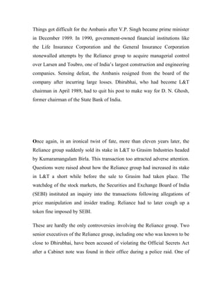 Things got difficult for the Ambanis after V.P. Singh became prime minister
in December 1989. In 1990, government-owned financial institutions like
the Life Insurance Corporation and the General Insurance Corporation
stonewalled attempts by the Reliance group to acquire managerial control
over Larsen and Toubro, one of India’s largest construction and engineering
companies. Sensing defeat, the Ambanis resigned from the board of the
company after incurring large losses. Dhirubhai, who had become L&T
chairman in April 1989, had to quit his post to make way for D. N. Ghosh,
former chairman of the State Bank of India.
Once again, in an ironical twist of fate, more than eleven years later, the
Reliance group suddenly sold its stake in L&T to Grasim Industries headed
by Kumaramangalam Birla. This transaction too attracted adverse attention.
Questions were raised about how the Reliance group had increased its stake
in L&T a short while before the sale to Grasim had taken place. The
watchdog of the stock markets, the Securities and Exchange Board of India
(SEBI) instituted an inquiry into the transactions following allegations of
price manipulation and insider trading. Reliance had to later cough up a
token fine imposed by SEBI.
These are hardly the only controversies involving the Reliance group. Two
senior executives of the Reliance group, including one who was known to be
close to Dhirubhai, have been accused of violating the Official Secrets Act
after a Cabinet note was found in their office during a police raid. One of
 