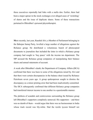 these executives reportedly had links with a mafia don. Earlier, there had
been a major uproar in the stock exchanges over alleged cases of ‘switching’
of shares and the issue of duplicate shares. Some of these transactions
pertained to Dhirubhai’s personal physiotherapist.
More recently, last year, Raashid Alvi, a Member of Parliament belonging to
the Bahujan Samaj Party, levelled a large number of allegations against the
Reliance group. He distributed a voluminous bunch of photocopied
documents to journalists that included the letter in which a Reliance group
company had sought to ‘buy peace’ with the income tax department. The
MP accused the Reliance group companies of manipulating their balance
sheets and annual statements of account.
A week after Dhirubhai’s death, the Department of Company Affairs (DCA)
confirmed that there was basis to some of the allegations raised by Alvi and
that there were certain discrepancies in the balance sheet issued by Reliance
Petroleum seven years ago. A group spokesperson sought to dismiss the
discrepancy as a minor printing error that had been inadvertently committed.
The DCA subsequently confirmed that different Reliance group companies
had transferred interest income to one another in a questionable manner.
The plethora of scandals and controversies surrounding the Reliance group
left Dhirubhai’s supporters completely unmoved. His supporters – and there
was no dearth of them – would argue that there was no businessman in India
whose track record was lily-white. Had the textile tycoon himself not
 