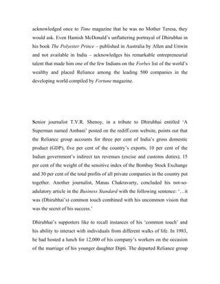 acknowledged once to Time magazine that he was no Mother Teresa, they
would ask. Even Hamish McDonald’s unflattering portrayal of Dhirubhai in
his book The Polyester Prince – published in Australia by Allen and Unwin
and not available in India – acknowledges his remarkable entrepreneurial
talent that made him one of the few Indians on the Forbes list of the world’s
wealthy and placed Reliance among the leading 500 companies in the
developing world compiled by Fortune magazine.
Senior journalist T.V.R. Shenoy, in a tribute to Dhirubhai entitled ‘A
Superman named Ambani’ posted on the rediff.com website, points out that
the Reliance group accounts for three per cent of India’s gross domestic
product (GDP), five per cent of the country’s exports, 10 per cent of the
Indian government’s indirect tax revenues (excise and customs duties), 15
per cent of the weight of the sensitive index of the Bombay Stock Exchange
and 30 per cent of the total profits of all private companies in the country put
together. Another journalist, Manas Chakravarty, concluded his not-so-
adulatory article in the Business Standard with the following sentence: ‘…it
was (Dhirubhai’s) common touch combined with his uncommon vision that
was the secret of his success.’
Dhirubhai’s supporters like to recall instances of his ‘common touch’ and
his ability to interact with individuals from different walks of life. In 1983,
he had hosted a lunch for 12,000 of his company’s workers on the occasion
of the marriage of his younger daughter Dipti. The departed Reliance group
 