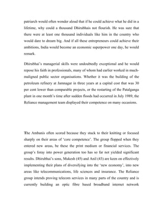 patriarch would often wonder aloud that if he could achieve what he did in a
lifetime, why could a thousand Dhirubhais not flourish. He was sure that
there were at least one thousand individuals like him in the country who
would dare to dream big. And if all these entrepreneurs could achieve their
ambitions, India would become an economic superpower one day, he would
remark.
Dhirubhai’s managerial skills were undoubtedly exceptional and he would
repose his faith in professionals, many of whom had earlier worked in much-
maligned public sector organisations. Whether it was the building of the
petroleum refinery at Jamnagar in three years at a capital cost that was 30
per cent lower than comparable projects, or the restarting of the Patalganga
plant in one month’s time after sudden floods had occurred in July 1989, the
Reliance management team displayed their competence on many occasions.
The Ambanis often scored because they stuck to their knitting or focused
sharply on their areas of ‘core competence’. The group flopped when they
entered new areas, be these the print medium or financial services. The
group’s foray into power generation too has so far not yielded significant
results. Dhirubhai’s sons, Mukesh (45) and Anil (43) are keen on effectively
implementing their plans of diversifying into the ‘new economy’, into new
areas like telecommunications, life sciences and insurance. The Reliance
group intends proving telecom services in many parts of the country and is
currently building an optic fibre based broadband internet network
 
