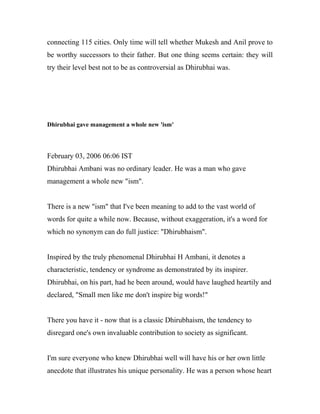 connecting 115 cities. Only time will tell whether Mukesh and Anil prove to
be worthy successors to their father. But one thing seems certain: they will
try their level best not to be as controversial as Dhirubhai was.
Dhirubhai gave management a whole new 'ism'
February 03, 2006 06:06 IST
Dhirubhai Ambani was no ordinary leader. He was a man who gave
management a whole new "ism".
There is a new "ism" that I've been meaning to add to the vast world of
words for quite a while now. Because, without exaggeration, it's a word for
which no synonym can do full justice: "Dhirubhaism".
Inspired by the truly phenomenal Dhirubhai H Ambani, it denotes a
characteristic, tendency or syndrome as demonstrated by its inspirer.
Dhirubhai, on his part, had he been around, would have laughed heartily and
declared, "Small men like me don't inspire big words!"
There you have it - now that is a classic Dhirubhaism, the tendency to
disregard one's own invaluable contribution to society as significant.
I'm sure everyone who knew Dhirubhai well will have his or her own little
anecdote that illustrates his unique personality. He was a person whose heart
 