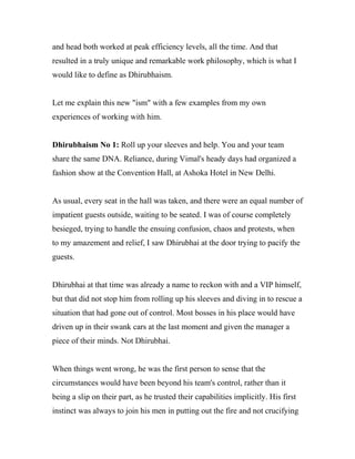 and head both worked at peak efficiency levels, all the time. And that
resulted in a truly unique and remarkable work philosophy, which is what I
would like to define as Dhirubhaism.
Let me explain this new "ism" with a few examples from my own
experiences of working with him.
Dhirubhaism No 1: Roll up your sleeves and help. You and your team
share the same DNA. Reliance, during Vimal's heady days had organized a
fashion show at the Convention Hall, at Ashoka Hotel in New Delhi.
As usual, every seat in the hall was taken, and there were an equal number of
impatient guests outside, waiting to be seated. I was of course completely
besieged, trying to handle the ensuing confusion, chaos and protests, when
to my amazement and relief, I saw Dhirubhai at the door trying to pacify the
guests.
Dhirubhai at that time was already a name to reckon with and a VIP himself,
but that did not stop him from rolling up his sleeves and diving in to rescue a
situation that had gone out of control. Most bosses in his place would have
driven up in their swank cars at the last moment and given the manager a
piece of their minds. Not Dhirubhai.
When things went wrong, he was the first person to sense that the
circumstances would have been beyond his team's control, rather than it
being a slip on their part, as he trusted their capabilities implicitly. His first
instinct was always to join his men in putting out the fire and not crucifying
 