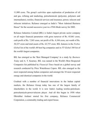 11,900 crore. The group’s activities span exploration of production of oil
and gas, refining and marketing, petrochemicals (polyester, polymers and
intermediates), textiles, financial services and insurance, power, telecom and
infocom initiatives. Reliance emerged as India’s "Most Admired Business
House" for the second successive year in a TNS-Mode survey for 2002.
Reliance Industries Limited (RIL) is India's largest private sector company
on all major financial parameters with gross turnover of Rs. 65,061 crore,
cash profit of Rs. 7,565 crore, net profit of Rs. 4,104 crore, net worth of Rs.
30,327 crore and total assets of Rs. 63,737 crore. RIL features in the Forbes
Global list of the world's 40 best big companies and in FT Global 500 list of
the world's largest companies.
RIL has emerged as the 'Best Managed Company' in a study by Business
Today and A. T. Kearney. RIL was named in the World's Most Respected
Companies list published by Financial Times based on a global survey and
research conducted by Price Waterhouse Copers. RIL also emerged as the
most respected among Indian companies and amongst the 10 most respected
energy and chemical companies in the world.
Credited with a number of financial innovations in the Indian capital
markets, the Reliance Group today has one of the largest family of
shareholders in the world. It is now India's leading textiles-petroleum-
petrochemicals-power-telecom player. And all this began in 1958 when
Dhirubhai Ambani started his first company, Reliance Commercial
Corporation, a commodity trading and export house.
 