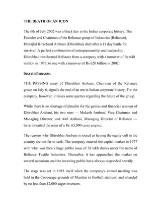 THE DEATH OF AN ICON
The 6th of July 2002 was a black day in the Indian corporate history. The
Founder and Chairman of the Reliance group of Industries (Reliance),
Dhirajlal Hirachand Ambani (Dhirubhai) died after a 13 day battle for
survival. A perfect combination of entrepreneurship and leadership,
Dhirubhai transformed Reliance from a company with a turnover of Rs 640
million in 1976, to one with a turnover of Rs 620 billion in 2002.
Secret of success:
THE PASSING away of Dhirubhai Ambani, Chairman of the Reliance
group on July 6, signals the end of an era in Indian corporate history. For the
company, however, it raises some queries regarding the future of the group.
While there is no shortage of plaudits for the genius and financial acumen of
Dhirubhai Ambani, his two sons — Mukesh Ambani, Vice Chairman and
Managing Director, and Anil Ambani, Managing Director of Reliance —
have inherited the reins of a Rs. 65,000 crore empire.
The reasons why Dhirubhai Ambani is touted as having the equity cult in the
country are not far to seek. The company entered the capital market in 1977
with what was then a huge public issue of 28 lakh shares under the name of
Reliance Textile Industries. Thereafter, it has approached the market on
several occasions and the investing public have always responded heartily.
The stage was set in 1985 itself when the company's annual meeting was
held in the Cooperage grounds of Mumbai (a football stadium) and attended
by no less than 12,000 eager investors.
 