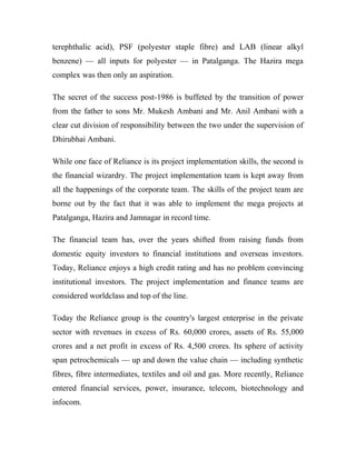 terephthalic acid), PSF (polyester staple fibre) and LAB (linear alkyl
benzene) — all inputs for polyester — in Patalganga. The Hazira mega
complex was then only an aspiration.
The secret of the success post-1986 is buffeted by the transition of power
from the father to sons Mr. Mukesh Ambani and Mr. Anil Ambani with a
clear cut division of responsibility between the two under the supervision of
Dhirubhai Ambani.
While one face of Reliance is its project implementation skills, the second is
the financial wizardry. The project implementation team is kept away from
all the happenings of the corporate team. The skills of the project team are
borne out by the fact that it was able to implement the mega projects at
Patalganga, Hazira and Jamnagar in record time.
The financial team has, over the years shifted from raising funds from
domestic equity investors to financial institutions and overseas investors.
Today, Reliance enjoys a high credit rating and has no problem convincing
institutional investors. The project implementation and finance teams are
considered worldclass and top of the line.
Today the Reliance group is the country's largest enterprise in the private
sector with revenues in excess of Rs. 60,000 crores, assets of Rs. 55,000
crores and a net profit in excess of Rs. 4,500 crores. Its sphere of activity
span petrochemicals — up and down the value chain — including synthetic
fibres, fibre intermediates, textiles and oil and gas. More recently, Reliance
entered financial services, power, insurance, telecom, biotechnology and
infocom.
 