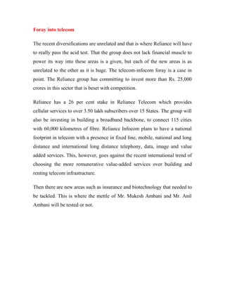 Foray into telecom
The recent diversifications are unrelated and that is where Reliance will have
to really pass the acid test. That the group does not lack financial muscle to
power its way into these areas is a given, but each of the new areas is as
unrelated to the other as it is huge. The telecom-infocom foray is a case in
point. The Reliance group has committing to invest more than Rs. 25,000
crores in this sector that is beset with competition.
Reliance has a 26 per cent stake in Reliance Telecom which provides
cellular services to over 3.50 lakh subscribers over 15 States. The group will
also be investing in building a broadband backbone, to connect 115 cities
with 60,000 kilometres of fibre. Reliance Infocom plans to have a national
footprint in telecom with a presence in fixed line, mobile, national and long
distance and international long distance telephony, data, image and value
added services. This, however, goes against the recent international trend of
choosing the more remunerative value-added services over building and
renting telecom infrastructure.
Then there are new areas such as insurance and biotechnology that needed to
be tackled. This is where the mettle of Mr. Mukesh Ambani and Mr. Anil
Ambani will be tested or not.
 